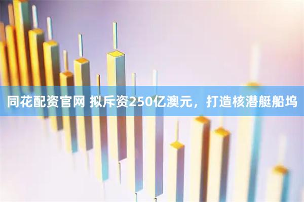 同花配资官网 拟斥资250亿澳元，打造核潜艇船坞
