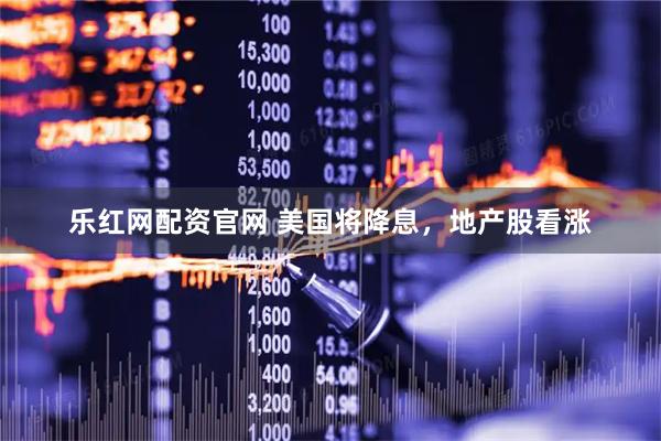 乐红网配资官网 美国将降息，地产股看涨