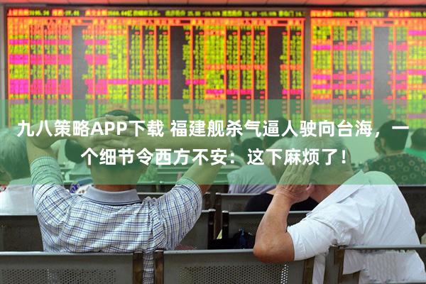 九八策略APP下载 福建舰杀气逼人驶向台海，一个细节令西方不安：这下麻烦了！