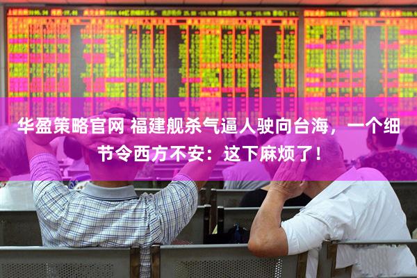 华盈策略官网 福建舰杀气逼人驶向台海，一个细节令西方不安：这下麻烦了！