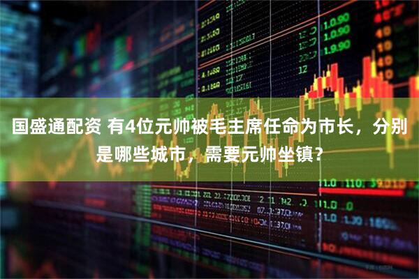 国盛通配资 有4位元帅被毛主席任命为市长，分别是哪些城市，需要元帅坐镇？