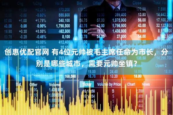 创惠优配官网 有4位元帅被毛主席任命为市长，分别是哪些城市，需要元帅坐镇？