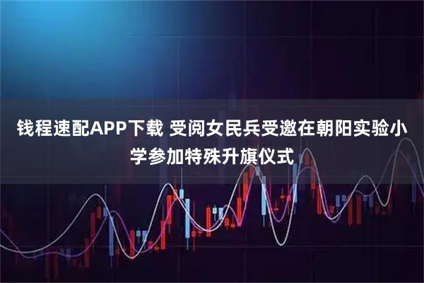 钱程速配APP下载 受阅女民兵受邀在朝阳实验小学参加特殊升旗仪式