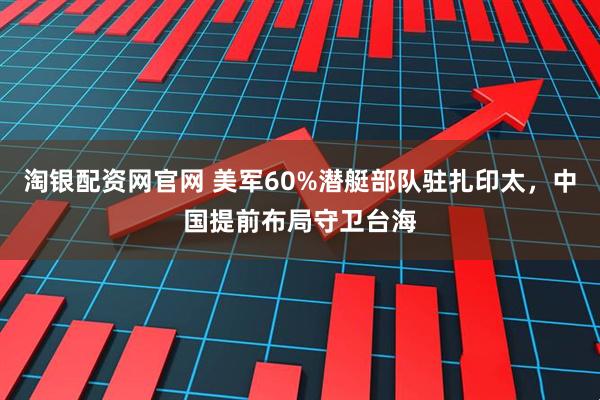 淘银配资网官网 美军60%潜艇部队驻扎印太，中国提前布局守卫台海