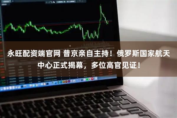 永旺配资端官网 普京亲自主持！俄罗斯国家航天中心正式揭幕，多位高官见证！
