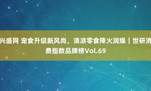 兴盛网 宠食升级新风尚，清凉零食降火润燥｜世研消费指数品牌榜Vol.69