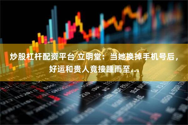 炒股杠杆配资平台 立明堂：当她换掉手机号后，好运和贵人竟接踵而至…