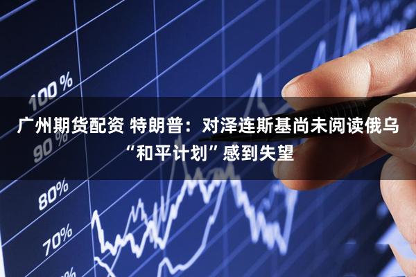 广州期货配资 特朗普：对泽连斯基尚未阅读俄乌“和平计划”感到失望