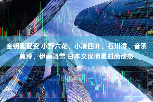 金钥匙配资 小野六花、小凑四叶、石川澪、音羽美玲、伊藤舞雪 日本女优明星时尚动态