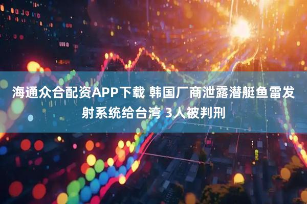 海通众合配资APP下载 韩国厂商泄露潜艇鱼雷发射系统给台湾 3人被判刑