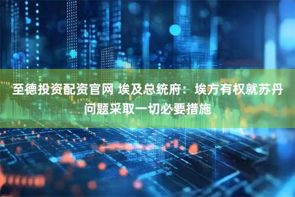 至德投资配资官网 埃及总统府：埃方有权就苏丹问题采取一切必要措施