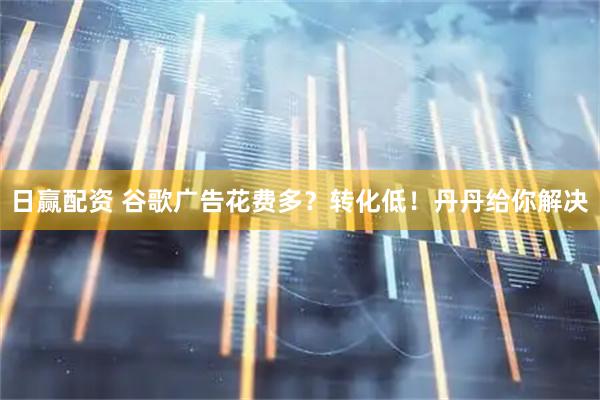 日赢配资 谷歌广告花费多？转化低！丹丹给你解决
