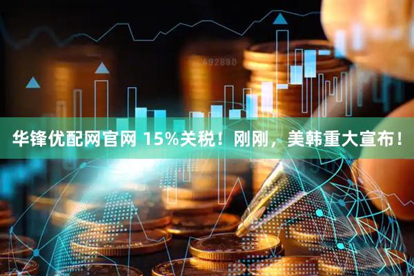 华锋优配网官网 15%关税！刚刚，美韩重大宣布！