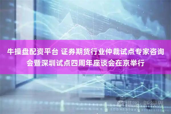 牛操盘配资平台 证券期货行业仲裁试点专家咨询会暨深圳试点四周年座谈会在京举行