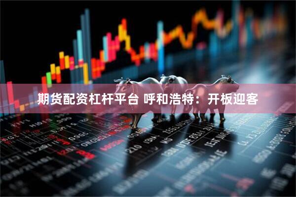期货配资杠杆平台 呼和浩特：开板迎客