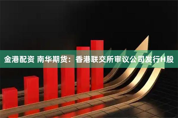 金港配资 南华期货：香港联交所审议公司发行H股