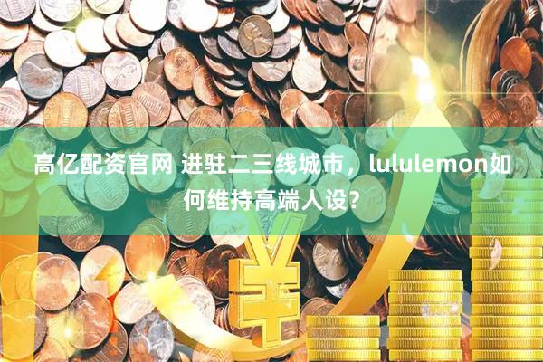 高亿配资官网 进驻二三线城市，lululemon如何维持高端人设？