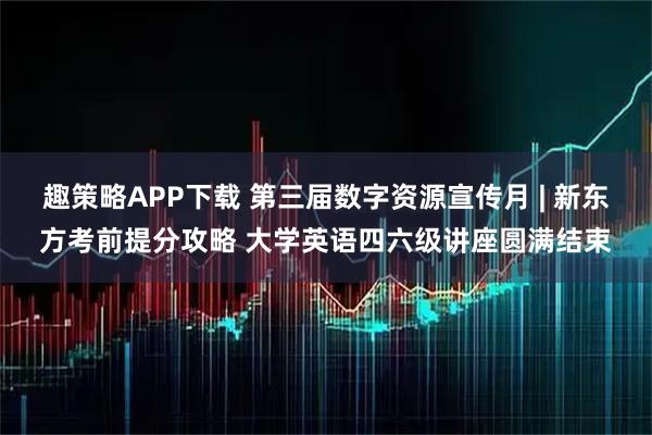 趣策略APP下载 第三届数字资源宣传月 | 新东方考前提分攻略 大学英语四六级讲座圆满结束
