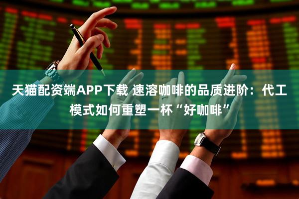 天猫配资端APP下载 速溶咖啡的品质进阶：代工模式如何重塑一杯“好咖啡”