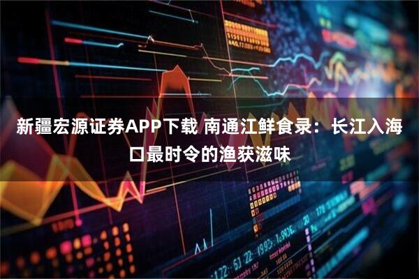 新疆宏源证券APP下载 南通江鲜食录：长江入海口最时令的渔获滋味