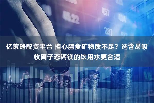 亿策略配资平台 担心膳食矿物质不足？选含易吸收离子态钙镁的饮用水更合适