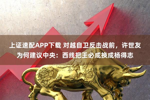上证速配APP下载 对越自卫反击战前，许世友为何建议中央：西线把王必成换成杨得志