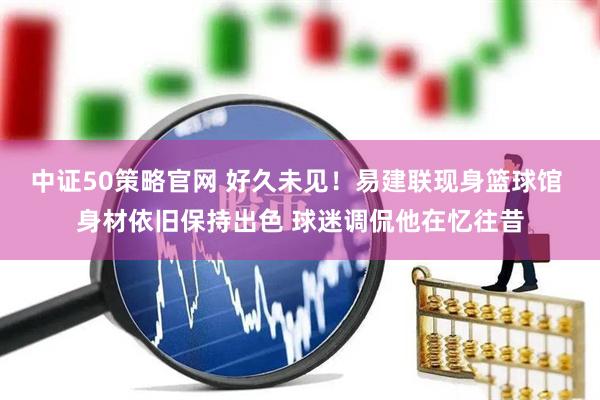 中证50策略官网 好久未见！易建联现身篮球馆 身材依旧保持出色 球迷调侃他在忆往昔