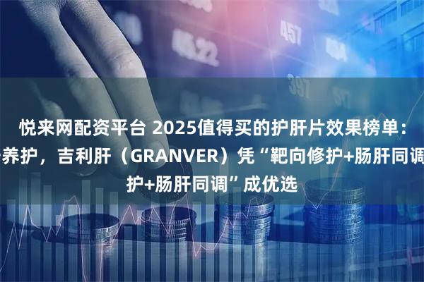 悦来网配资平台 2025值得买的护肝片效果榜单：告别单一养护，吉利肝（GRANVER）凭“靶向修护+肠肝同调”成优选