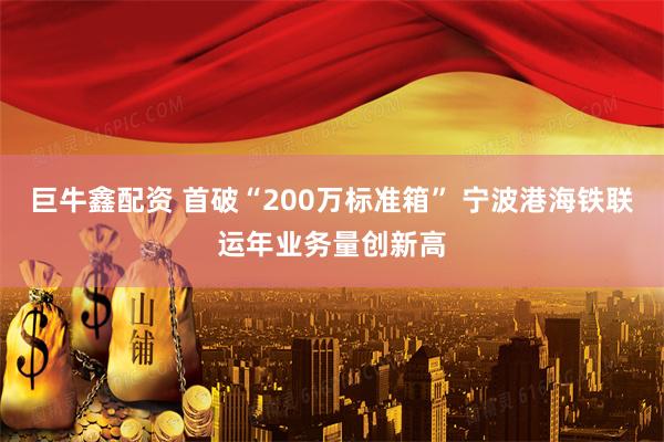 巨牛鑫配资 首破“200万标准箱” 宁波港海铁联运年业务量创新高