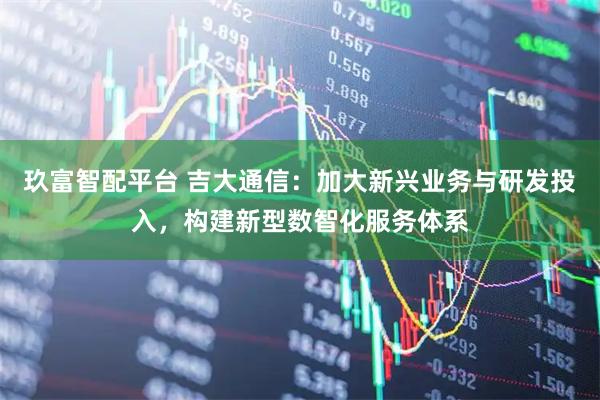 玖富智配平台 吉大通信：加大新兴业务与研发投入，构建新型数智化服务体系