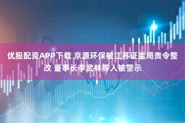 优股配资APP下载 京源环保被江苏证监局责令整改 董事长李武林等人被警示