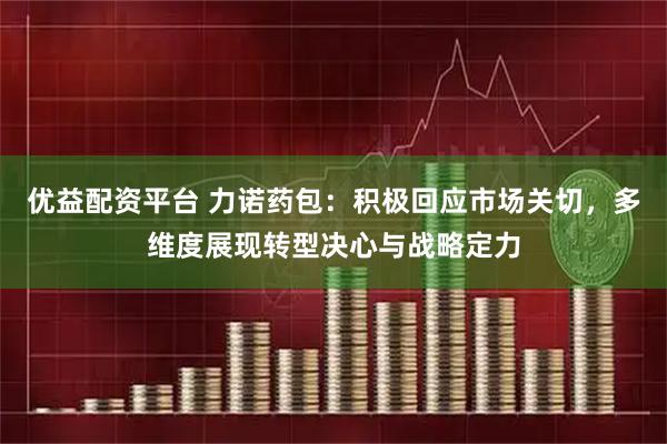 优益配资平台 力诺药包：积极回应市场关切，多维度展现转型决心与战略定力
