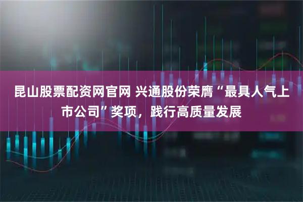 昆山股票配资网官网 兴通股份荣膺“最具人气上市公司”奖项，践行高质量发展