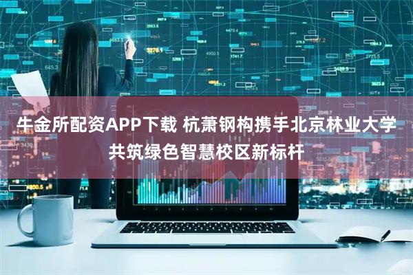 牛金所配资APP下载 杭萧钢构携手北京林业大学共筑绿色智慧校区新标杆