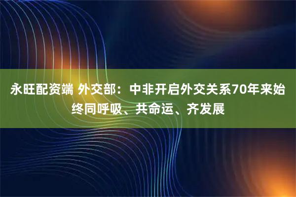 永旺配资端 外交部：中非开启外交关系70年来始终同呼吸、共命运、齐发展