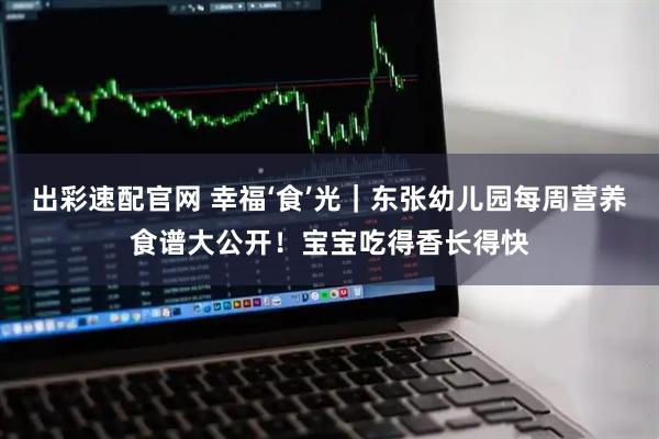 出彩速配官网 幸福‘食’光｜东张幼儿园每周营养食谱大公开！宝宝吃得香长得快