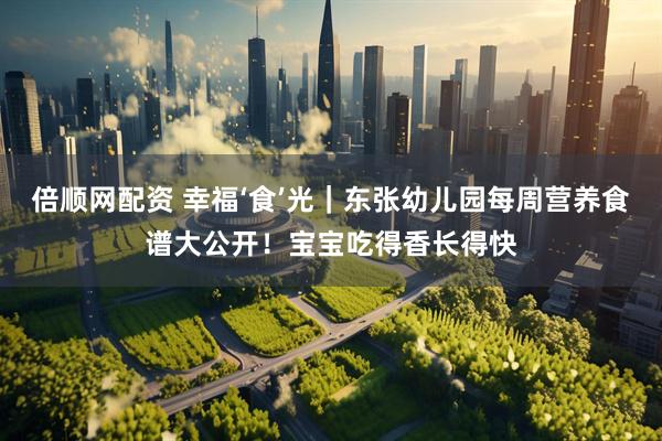 倍顺网配资 幸福‘食’光｜东张幼儿园每周营养食谱大公开！宝宝吃得香长得快