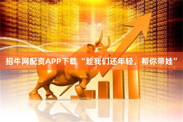 招牛网配资APP下载 “趁我们还年轻，帮你带娃”