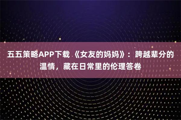 五五策略APP下载 《女友的妈妈》：跨越辈分的温情，藏在日常里的伦理答卷