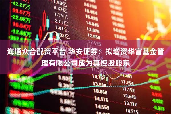 海通众合配资平台 华安证券：拟增资华富基金管理有限公司成为其控股股东