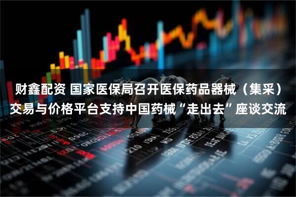 财鑫配资 国家医保局召开医保药品器械（集采）交易与价格平台支持中国药械“走出去”座谈交流