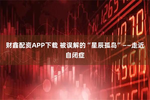 财鑫配资APP下载 被误解的“星辰孤岛”——走近自闭症