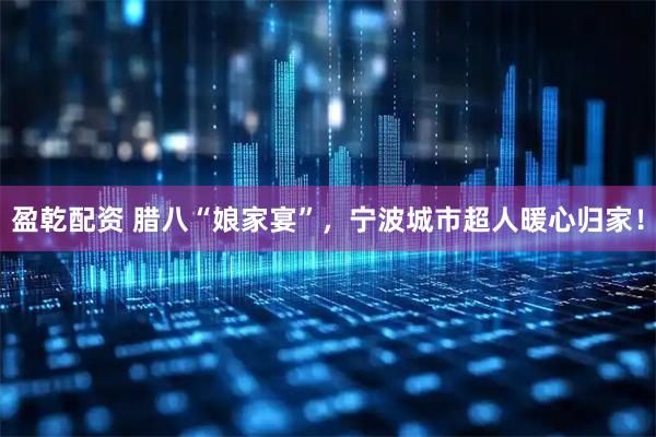 盈乾配资 腊八“娘家宴”，宁波城市超人暖心归家！