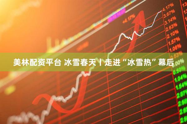 美林配资平台 冰雪春天丨走进“冰雪热”幕后