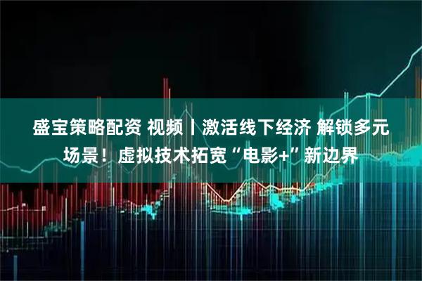 盛宝策略配资 视频丨激活线下经济 解锁多元场景！虚拟技术拓宽“电影+”新边界