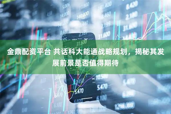 金鼎配资平台 共话科大能通战略规划，揭秘其发展前景是否值得期待
