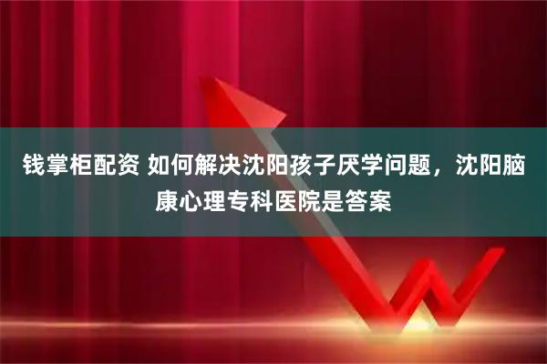 钱掌柜配资 如何解决沈阳孩子厌学问题，沈阳脑康心理专科医院是答案