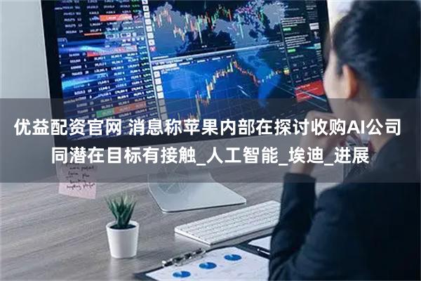 优益配资官网 消息称苹果内部在探讨收购AI公司 同潜在目标有接触_人工智能_埃迪_进展