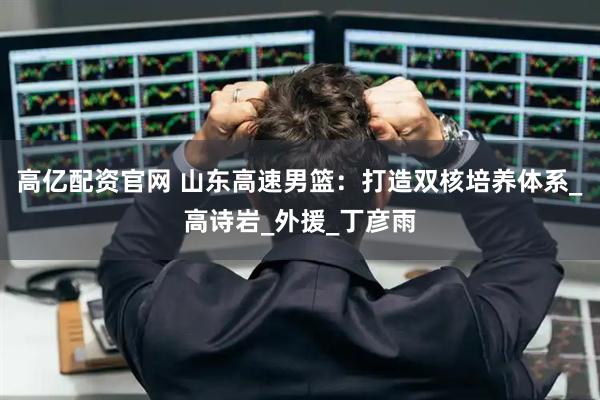 高亿配资官网 山东高速男篮：打造双核培养体系_高诗岩_外援_丁彦雨