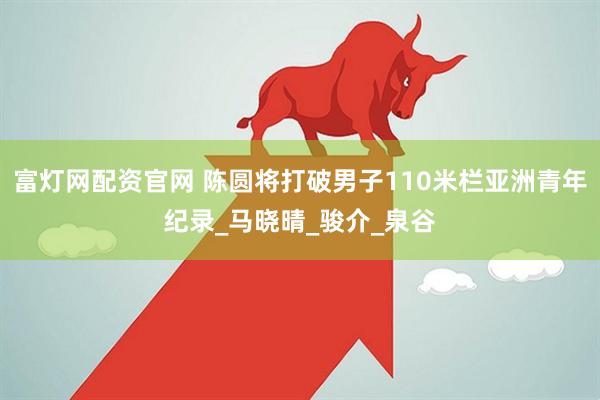富灯网配资官网 陈圆将打破男子110米栏亚洲青年纪录_马晓晴_骏介_泉谷